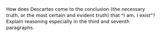 How does Descartes come to the conclusion (the necessary truth, or the most certain and evident truth) that "I am, I exist"? Explain reasoning especially in the third and seventh paragraphs.