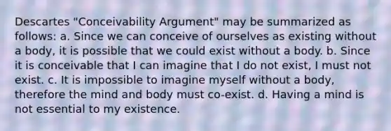 Descartes "Conceivability Argument" may be summarized as follows: a. Since we can conceive of ourselves as existing without a body, it is possible that we could exist without a body. b. Since it is conceivable that I can imagine that I do not exist, I must not exist. c. It is impossible to imagine myself without a body, therefore the mind and body must co-exist. d. Having a mind is not essential to my existence.