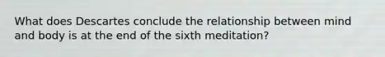 What does Descartes conclude the relationship between mind and body is at the end of the sixth meditation?