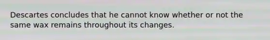 Descartes concludes that he cannot know whether or not the same wax remains throughout its changes.