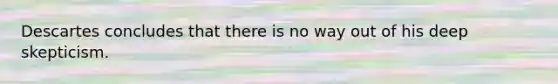 Descartes concludes that there is no way out of his deep skepticism.