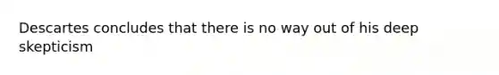 Descartes concludes that there is no way out of his deep skepticism