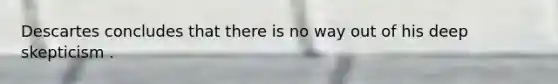 Descartes concludes that there is no way out of his deep skepticism .