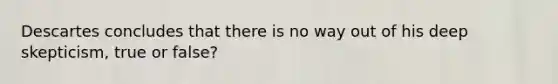 Descartes concludes that there is no way out of his deep skepticism, true or false?