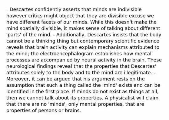 - Descartes confidently asserts that minds are indivisible however critics might object that they are divisible excuse we have different facets of our minds. While this doesn't make the mind spatially divisible, it makes sense of talking about different 'parts' of the mind. - Additionally, Descartes insists that the body cannot be a thinking thing but contemporary scientific evidence reveals that brain activity can explain mechanisms attributed to the mind; the electroencephalogram establishes how mental processes are accompanied by neural activity in <a href='https://www.questionai.com/knowledge/kLMtJeqKp6-the-brain' class='anchor-knowledge'>the brain</a>. These neurological findings reveal that the properties that Descartes' attributes solely to the body and to the mind are illegitimate. - Moreover, it can be argued that his argument rests on the assumption that such a thing called the 'mind' exists and can be identified in the first place. If minds do not exist as things at all, then we cannot talk about its properties. A physicalist will claim that there are no 'minds', only mental properties, that are properties of persons or brains.