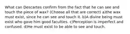 What can Descartes confirm from the fact that he can see and touch the piece of wax? (Choose all that are correct) a)the wax must exist, since he can see and touch it. b)A divine being must exist who gave him good faculties. c)Perception is imperfect and confused. d)He must exist to be able to see and touch.