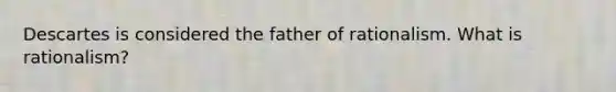 Descartes is considered the father of rationalism. What is rationalism?