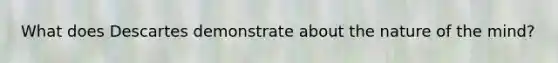What does Descartes demonstrate about the nature of the mind?