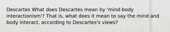 Descartes What does Descartes mean by 'mind-body interactionism'? That is, what does it mean to say the mind and body interact, according to Descartes's views?