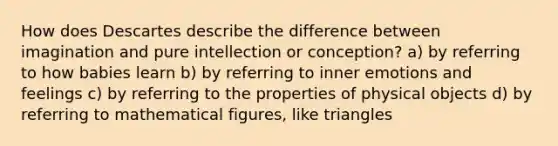 How does Descartes describe the difference between imagination and pure intellection or conception? a) by referring to how babies learn b) by referring to inner emotions and feelings c) by referring to the properties of physical objects d) by referring to mathematical figures, like triangles