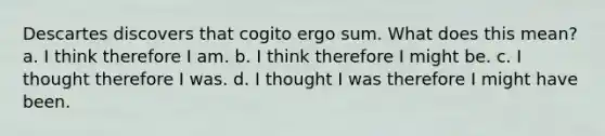 Descartes discovers that cogito ergo sum. What does this mean? a. I think therefore I am. b. I think therefore I might be. c. I thought therefore I was. d. I thought I was therefore I might have been.