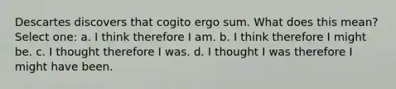 Descartes discovers that cogito ergo sum. What does this mean? Select one: a. I think therefore I am. b. I think therefore I might be. c. I thought therefore I was. d. I thought I was therefore I might have been.