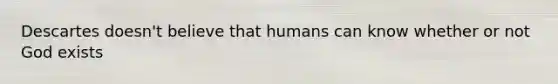 Descartes doesn't believe that humans can know whether or not God exists