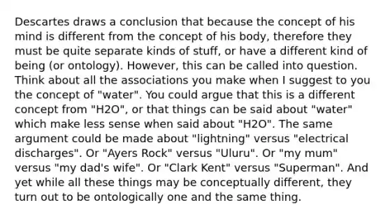 Descartes draws a conclusion that because the concept of his mind is different from the concept of his body, therefore they must be quite separate kinds of stuff, or have a different kind of being (or ontology). However, this can be called into question. Think about all the associations you make when I suggest to you the concept of "water". You could argue that this is a different concept from "H2O", or that things can be said about "water" which make less sense when said about "H2O". The same argument could be made about "lightning" versus "electrical discharges". Or "Ayers Rock" versus "Uluru". Or "my mum" versus "my dad's wife". Or "Clark Kent" versus "Superman". And yet while all these things may be conceptually different, they turn out to be ontologically one and the same thing.