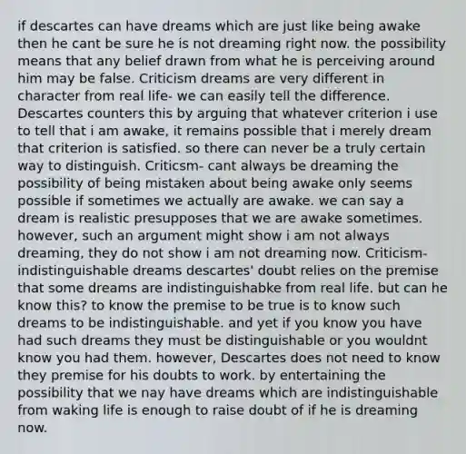 if descartes can have dreams which are just like being awake then he cant be sure he is not dreaming right now. the possibility means that any belief drawn from what he is perceiving around him may be false. Criticism dreams are very different in character from real life- we can easily tell the difference. Descartes counters this by arguing that whatever criterion i use to tell that i am awake, it remains possible that i merely dream that criterion is satisfied. so there can never be a truly certain way to distinguish. Criticsm- cant always be dreaming the possibility of being mistaken about being awake only seems possible if sometimes we actually are awake. we can say a dream is realistic presupposes that we are awake sometimes. however, such an argument might show i am not always dreaming, they do not show i am not dreaming now. Criticism- indistinguishable dreams descartes' doubt relies on the premise that some dreams are indistinguishabke from real life. but can he know this? to know the premise to be true is to know such dreams to be indistinguishable. and yet if you know you have had such dreams they must be distinguishable or you wouldnt know you had them. however, Descartes does not need to know they premise for his doubts to work. by entertaining the possibility that we nay have dreams which are indistinguishable from waking life is enough to raise doubt of if he is dreaming now.