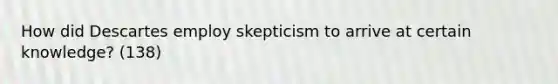 How did Descartes employ skepticism to arrive at certain knowledge? (138)