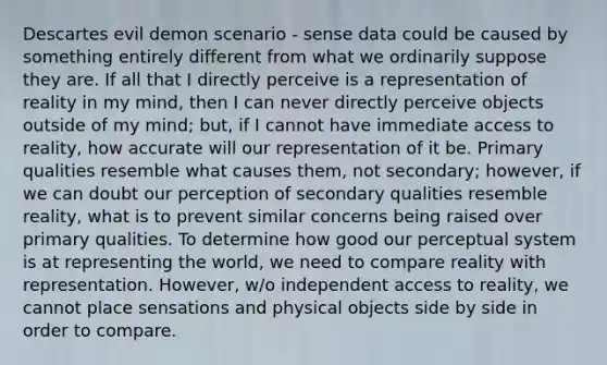 Descartes evil demon scenario - sense data could be caused by something entirely different from what we ordinarily suppose they are. If all that I directly perceive is a representation of reality in my mind, then I can never directly perceive objects outside of my mind; but, if I cannot have immediate access to reality, how accurate will our representation of it be. Primary qualities resemble what causes them, not secondary; however, if we can doubt our perception of secondary qualities resemble reality, what is to prevent similar concerns being raised over primary qualities. To determine how good our perceptual system is at representing the world, we need to compare reality with representation. However, w/o independent access to reality, we cannot place sensations and physical objects side by side in order to compare.