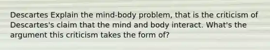 Descartes Explain the mind-body problem, that is the criticism of Descartes's claim that the mind and body interact. What's the argument this criticism takes the form of?