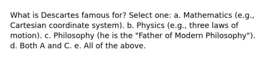 What is Descartes famous for? Select one: a. Mathematics (e.g., Cartesian coordinate system). b. Physics (e.g., three laws of motion). c. Philosophy (he is the "Father of Modern Philosophy"). d. Both A and C. e. All of the above.