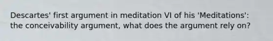 Descartes' first argument in meditation VI of his 'Meditations': the conceivability argument, what does the argument rely on?