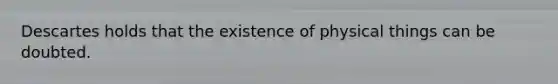 Descartes holds that the existence of physical things can be doubted.