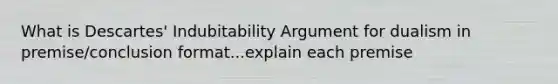 What is Descartes' Indubitability Argument for dualism in premise/conclusion format...explain each premise