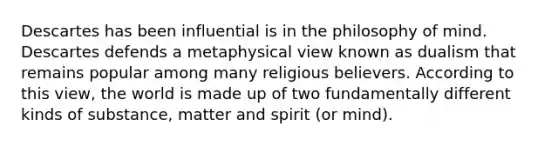 Descartes has been influential is in the philosophy of mind. Descartes defends a metaphysical view known as dualism that remains popular among many religious believers. According to this view, the world is made up of two fundamentally different kinds of substance, matter and spirit (or mind).