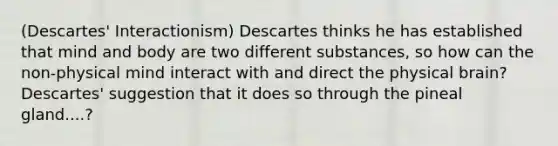 (Descartes' Interactionism) Descartes thinks he has established that mind and body are two different substances, so how can the non-physical mind interact with and direct the physical brain? Descartes' suggestion that it does so through the pineal gland....?