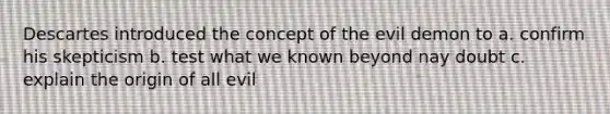 Descartes introduced the concept of the evil demon to a. confirm his skepticism b. test what we known beyond nay doubt c. explain the origin of all evil