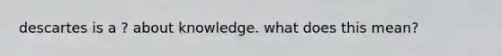 descartes is a ? about knowledge. what does this mean?