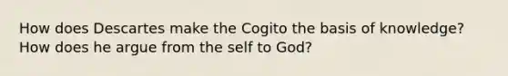 How does Descartes make the Cogito the basis of knowledge? How does he argue from the self to God?