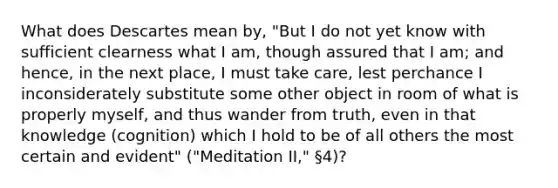 What does Descartes mean by, "But I do not yet know with sufficient clearness what I am, though assured that I am; and hence, in the next place, I must take care, lest perchance I inconsiderately substitute some other object in room of what is properly myself, and thus wander from truth, even in that knowledge (cognition) which I hold to be of all others the most certain and evident" ("Meditation II," §4)?