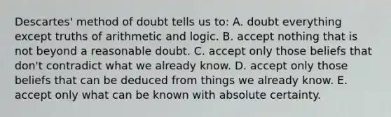 Descartes' method of doubt tells us to: A. doubt everything except truths of arithmetic and logic. B. accept nothing that is not beyond a reasonable doubt. C. accept only those beliefs that don't contradict what we already know. D. accept only those beliefs that can be deduced from things we already know. E. accept only what can be known with absolute certainty.