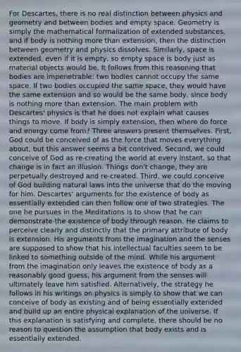 For Descartes, there is no real distinction between physics and geometry and between bodies and empty space. Geometry is simply the mathematical formalization of extended substances, and if body is nothing more than extension, then the distinction between geometry and physics dissolves. Similarly, space is extended, even if it is empty, so empty space is body just as material objects would be. It follows from this reasoning that bodies are impenetrable: two bodies cannot occupy the same space. If two bodies occupied the same space, they would have the same extension and so would be the same body, since body is nothing more than extension. The main problem with Descartes' physics is that he does not explain what causes things to move. If body is simply extension, then where do force and energy come from? Three answers present themselves. First, God could be conceived of as the force that moves everything about, but this answer seems a bit contrived. Second, we could conceive of God as re-creating the world at every instant, so that change is in fact an illusion. Things don't change, they are perpetually destroyed and re-created. Third, we could conceive of God building natural laws into the universe that do the moving for him. Descartes' arguments for the existence of body as essentially extended can then follow one of two strategies. The one he pursues in the Meditations is to show that he can demonstrate the existence of body through reason. He claims to perceive clearly and distinctly that the primary attribute of body is extension. His arguments from the imagination and the senses are supposed to show that his intellectual faculties seem to be linked to something outside of the mind. While his argument from the imagination only leaves the existence of body as a reasonably good guess, his argument from the senses will ultimately leave him satisfied. Alternatively, the strategy he follows in his writings on physics is simply to show that we can conceive of body as existing and of being essentially extended and build up an entire physical explanation of the universe. If this explanation is satisfying and complete, there should be no reason to question the assumption that body exists and is essentially extended.