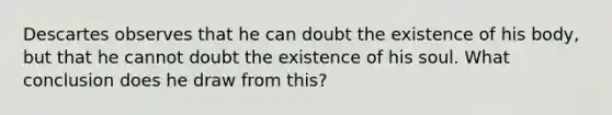 Descartes observes that he can doubt the existence of his body, but that he cannot doubt the existence of his soul. What conclusion does he draw from this?