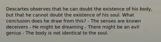 Descartes observes that he can doubt the existence of his body, but that he cannot doubt the existence of his soul. What conclusion does he draw from this? - The senses are known deceivers - He might be dreaming - There might be an evil genius - The body is not identical to the soul.