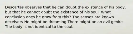 Descartes observes that he can doubt the existence of his body, but that he cannot doubt the existence of his soul. What conclusion does he draw from this? The senses are known deceivers He might be dreaming There might be an evil genius The body is not identical to the soul.