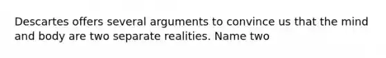 Descartes offers several arguments to convince us that the mind and body are two separate realities. Name two