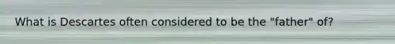What is Descartes often considered to be the "father" of?