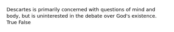 Descartes is primarily concerned with questions of mind and body, but is uninterested in the debate over God's existence. True False