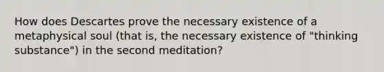 How does Descartes prove the necessary existence of a metaphysical soul (that is, the necessary existence of "thinking substance") in the second meditation?