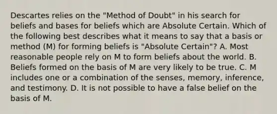 Descartes relies on the "Method of Doubt" in his search for beliefs and bases for beliefs which are Absolute Certain. Which of the following best describes what it means to say that a basis or method (M) for forming beliefs is "Absolute Certain"? A. Most reasonable people rely on M to form beliefs about the world. B. Beliefs formed on the basis of M are very likely to be true. C. M includes one or a combination of the senses, memory, inference, and testimony. D. It is not possible to have a false belief on the basis of M.