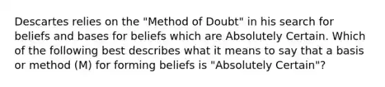 Descartes relies on the "Method of Doubt" in his search for beliefs and bases for beliefs which are Absolutely Certain. Which of the following best describes what it means to say that a basis or method (M) for forming beliefs is "Absolutely Certain"?