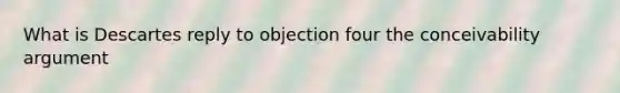 What is Descartes reply to objection four the conceivability argument