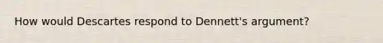 How would Descartes respond to Dennett's argument?