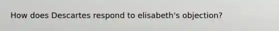 How does Descartes respond to elisabeth's objection?