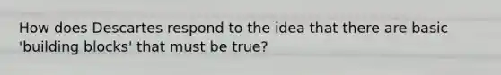 How does Descartes respond to the idea that there are basic 'building blocks' that must be true?