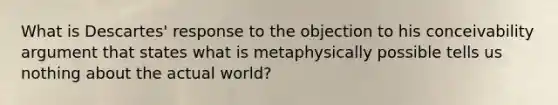 What is Descartes' response to the objection to his conceivability argument that states what is metaphysically possible tells us nothing about the actual world?