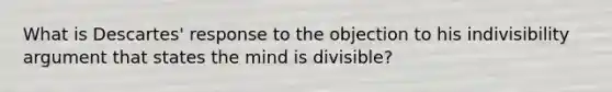 What is Descartes' response to the objection to his indivisibility argument that states the mind is divisible?