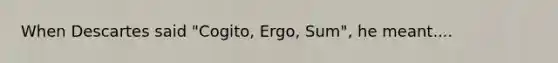 When Descartes said "Cogito, Ergo, Sum", he meant....